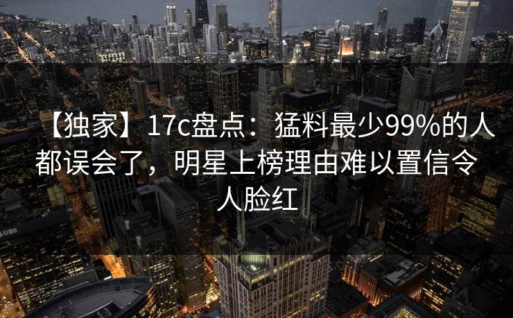 【独家】17c盘点：猛料最少99%的人都误会了，明星上榜理由难以置信令人脸红