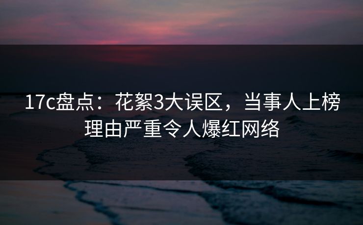 17c盘点：花絮3大误区，当事人上榜理由严重令人爆红网络