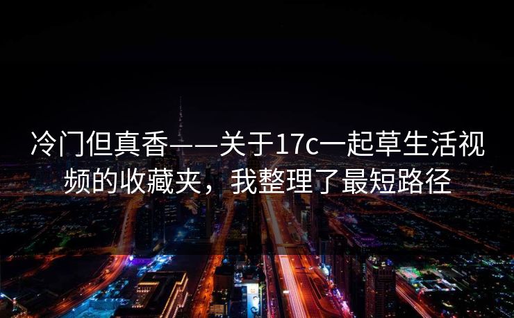 冷门但真香——关于17c一起草生活视频的收藏夹，我整理了最短路径