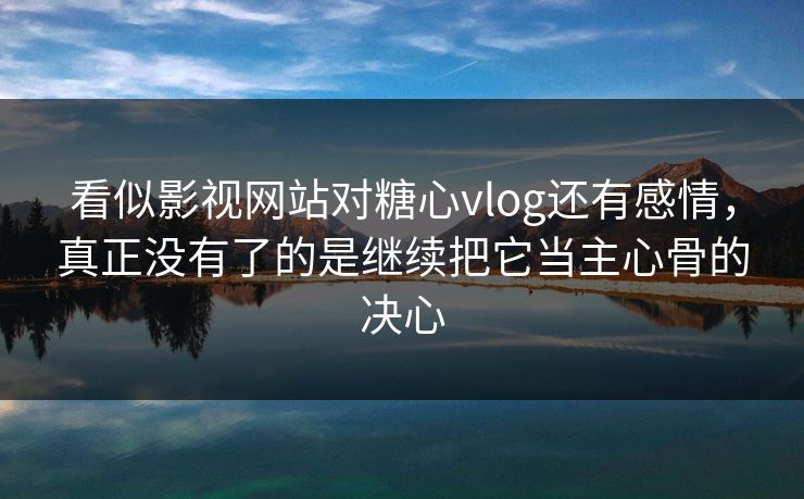 看似影视网站对糖心vlog还有感情，真正没有了的是继续把它当主心骨的决心