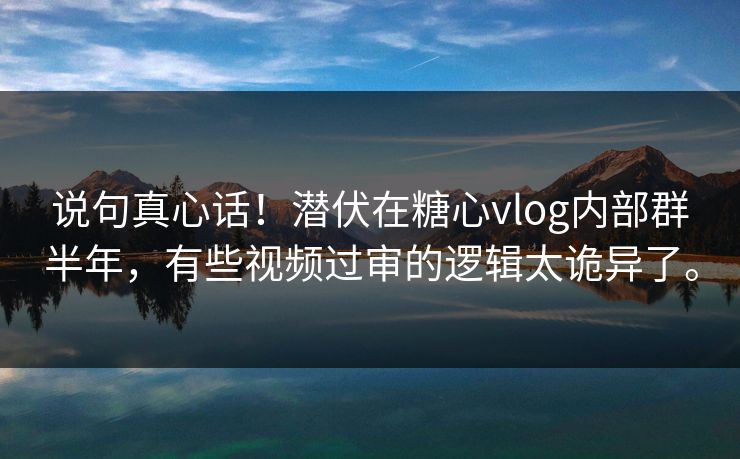 说句真心话！潜伏在糖心vlog内部群半年，有些视频过审的逻辑太诡异了。